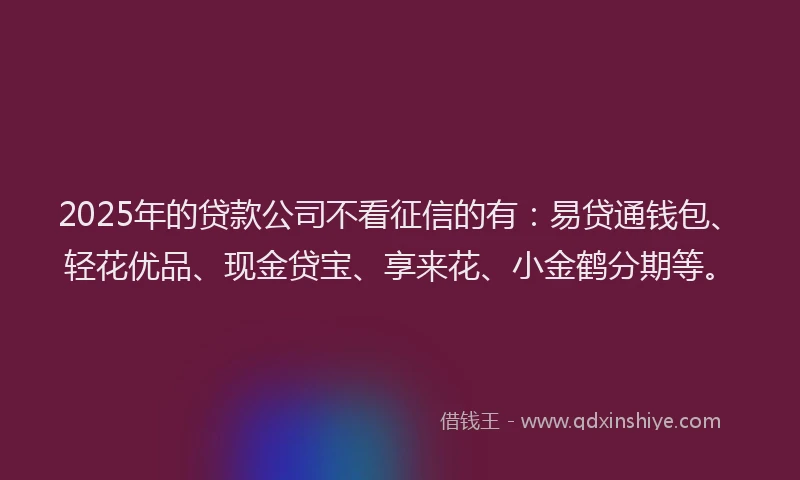 2025年的贷款公司不看征信的有:易贷通钱包、轻花优品、现金贷宝、享来花、小金鹤分期等。