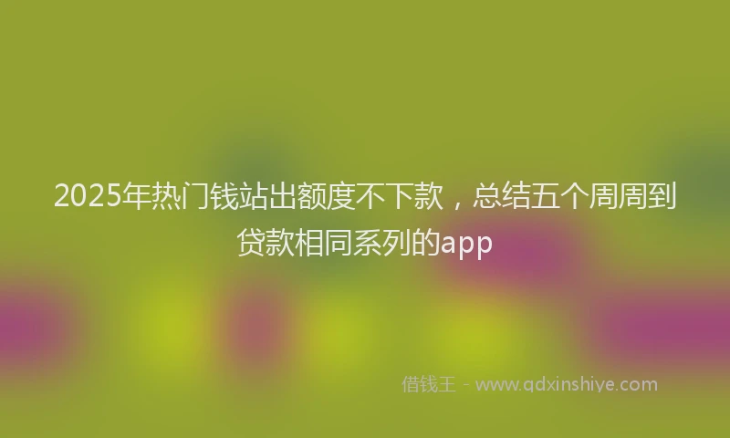2025年热门钱站出额度不下款，总结五个周周到贷款相同系列的app