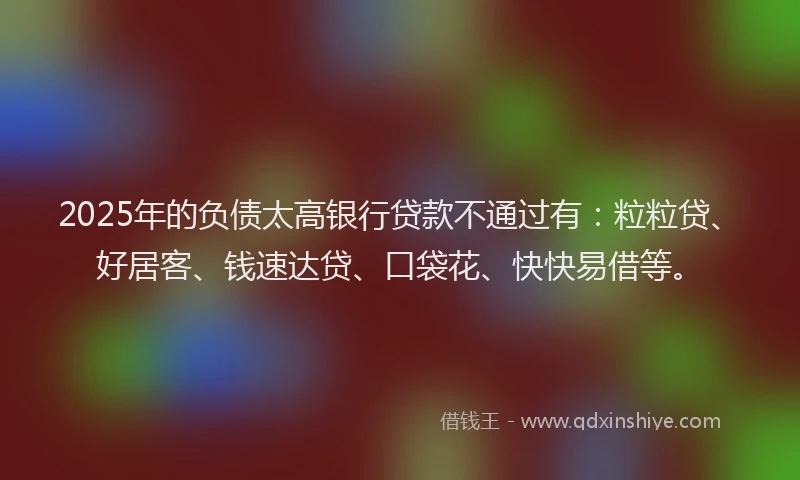 2025年的负债太高银行贷款不通过有：粒粒贷、好居客、钱速达贷、口袋花、快快易借等。