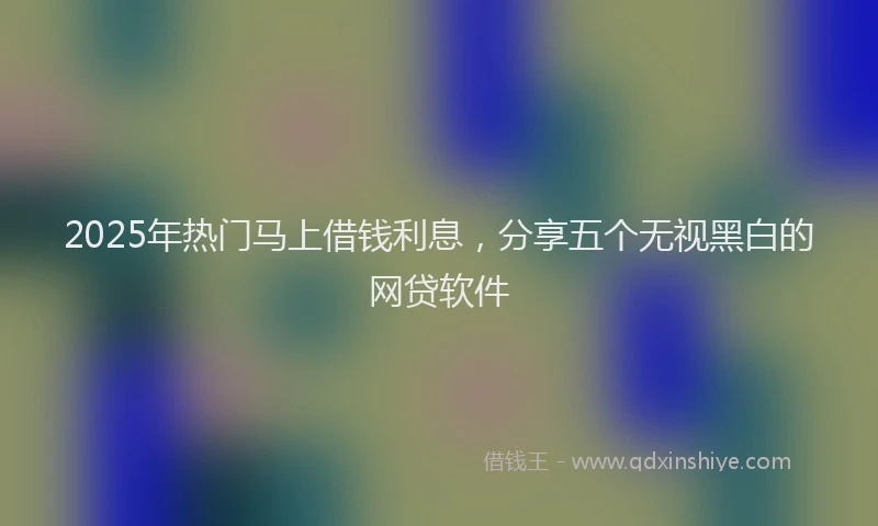 2025年热门马上借钱利息,分享五个无视黑白的网贷软件