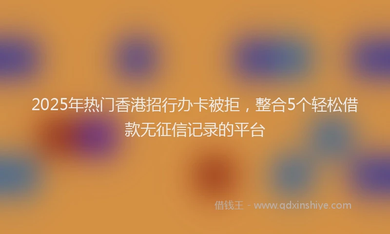 2025年热门香港招行办卡被拒，整合5个轻松借款无征信记录的平台