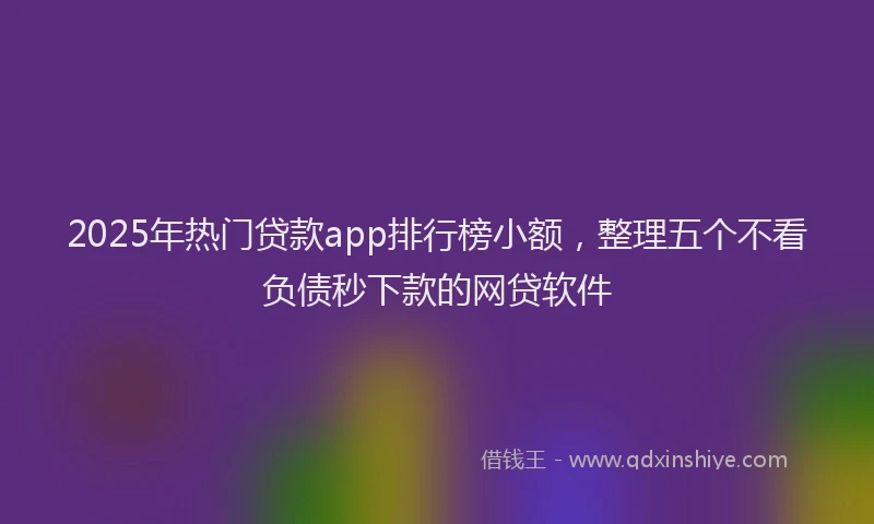 2025年热门贷款app排行榜小额，整理五个不看负债秒下款的网贷软件