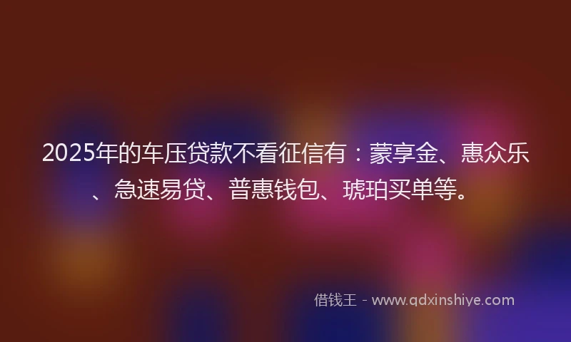 2025年的车压贷款不看征信有:蒙享金、惠众乐、急速易贷、普惠钱包、琥珀买单等。