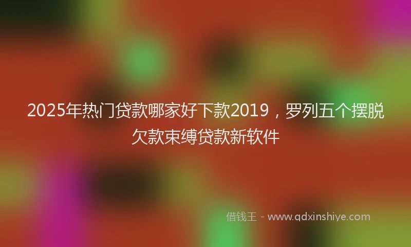 2025年热门贷款哪家好下款2019,罗列五个摆脱欠款束缚贷款新软件