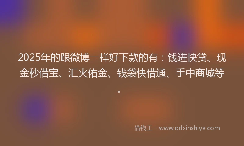 2025年的跟微博一样好下款的有：钱进快贷、现金秒借宝、汇火佑金、钱袋快借通、手中商城等。