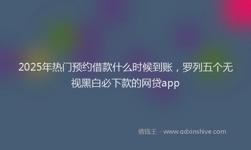 2025年热门预约借款什么时候到账,罗列五个无视黑白必下款的网贷app