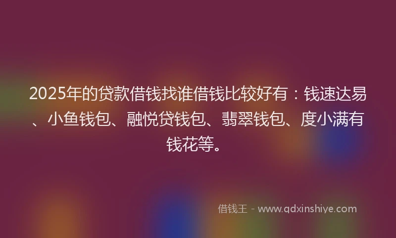 2025年的贷款借钱找谁借钱比较好有:钱速达易、小鱼钱包、融悦贷钱包、翡翠钱包、度小满有钱花等。