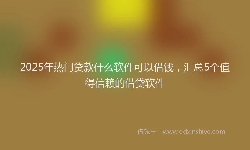 2025年热门贷款什么软件可以借钱，汇总5个值得信赖的借贷软件