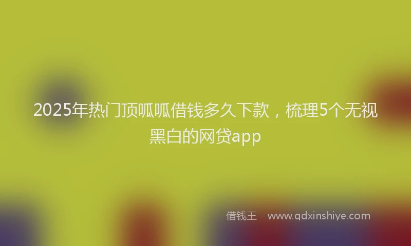 2025年热门顶呱呱借钱多久下款，梳理5个无视黑白的网贷app
