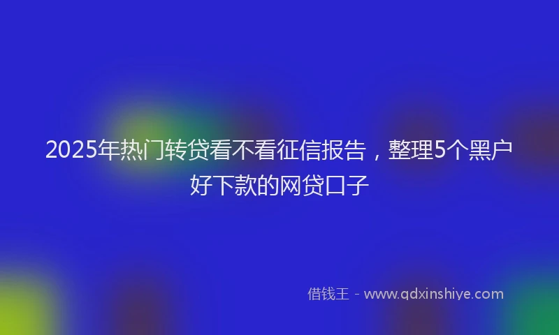2025年热门转贷看不看征信报告，整理5个黑户好下款的网贷口子