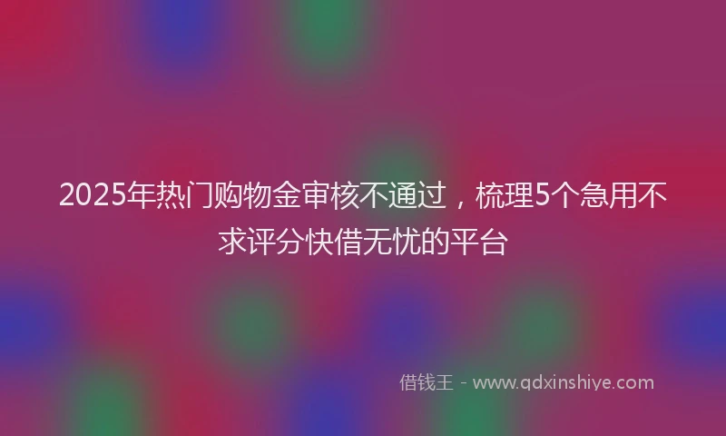 2025年热门购物金审核不通过，梳理5个急用不求评分快借无忧的平台