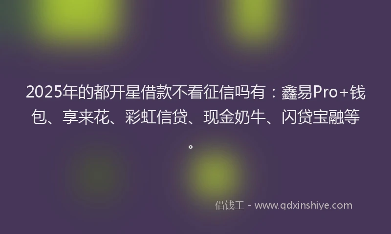2025年的都开星借款不看征信吗有：鑫易Pro+钱包、享来花、彩虹信贷、现金奶牛、闪贷宝融等。