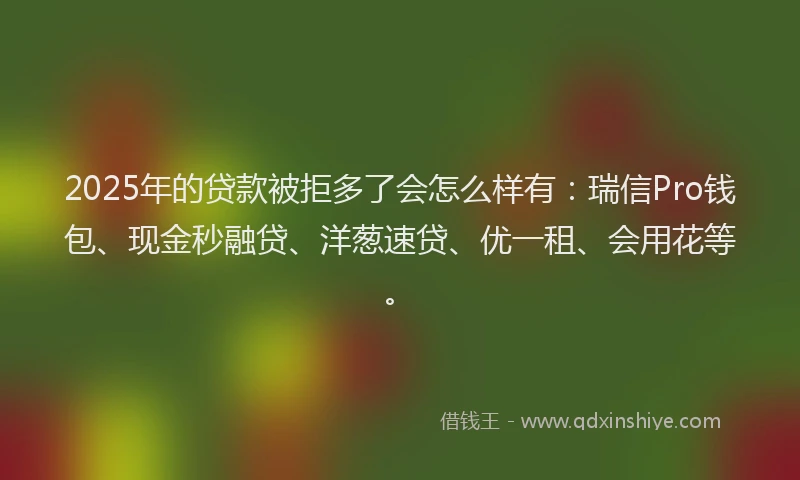 2025年的贷款被拒多了会怎么样有：瑞信Pro钱包、现金秒融贷、洋葱速贷、优一租、会用花等。