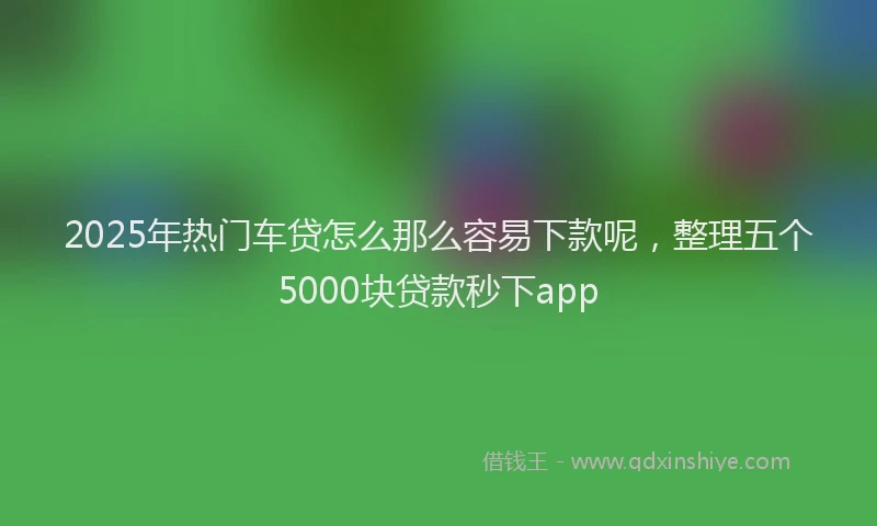 2025年热门车贷怎么那么容易下款呢，整理五个5000块贷款秒下app