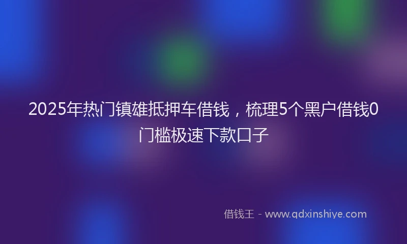 2025年热门镇雄抵押车借钱，梳理5个黑户借钱0门槛极速下款口子