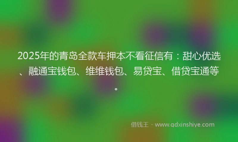 2025年的青岛全款车押本不看征信有：甜心优选、融通宝钱包、维维钱包、易贷宝、借贷宝通等。