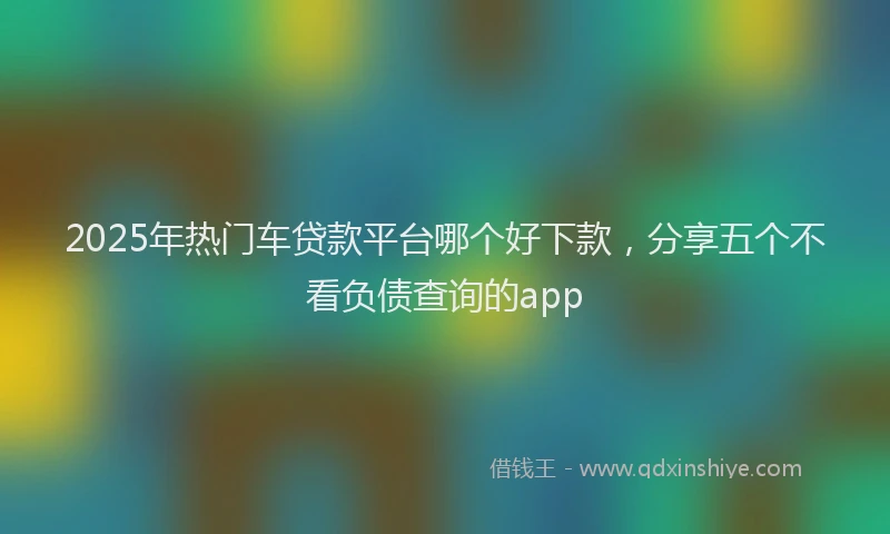 2025年热门车贷款平台哪个好下款,分享五个不看负债查询的app