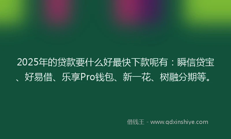 2025年的贷款要什么好最快下款呢有:瞬信贷宝、好易借、乐享Pro钱包、新一花、树融分期等。