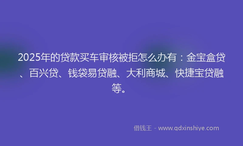 2025年的贷款买车审核被拒怎么办有:金宝盒贷、百兴贷、钱袋易贷融、大利商城、快捷宝贷融等。