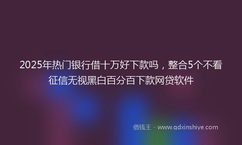 2025年热门银行借十万好下款吗，整合5个不看征信无视黑白百分百下款网贷软件