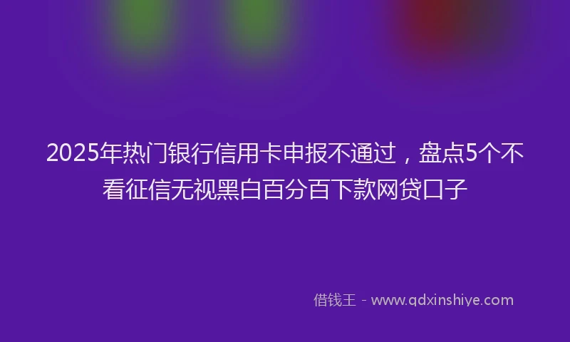 2025年热门银行信用卡申报不通过，盘点5个不看征信无视黑白百分百下款网贷口子