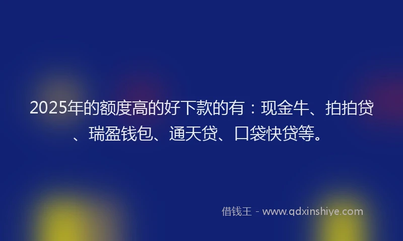 2025年的额度高的好下款的有:现金牛、拍拍贷、瑞盈钱包、通天贷、口袋快贷等。