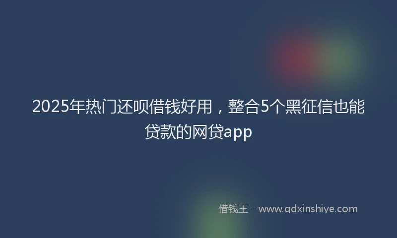 2025年热门还呗借钱好用,整合5个黑征信也能贷款的网贷app