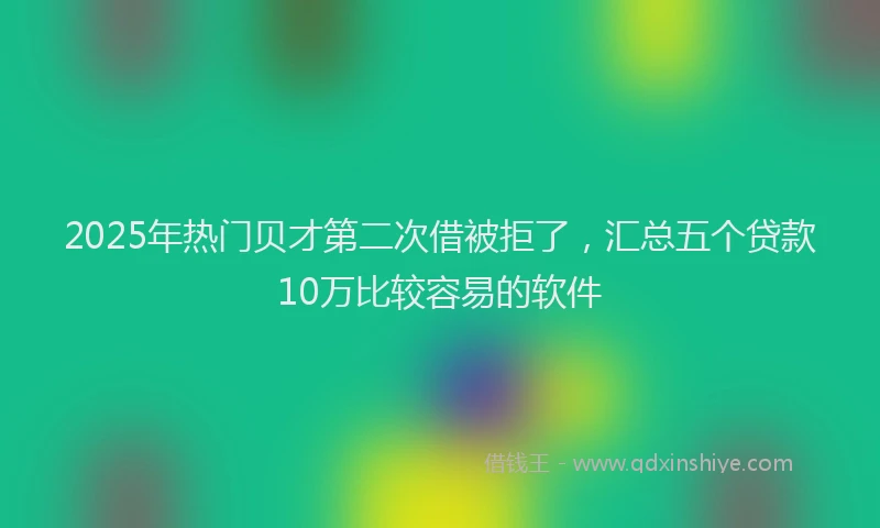 2025年热门贝才第二次借被拒了,汇总五个贷款10万比较容易的软件