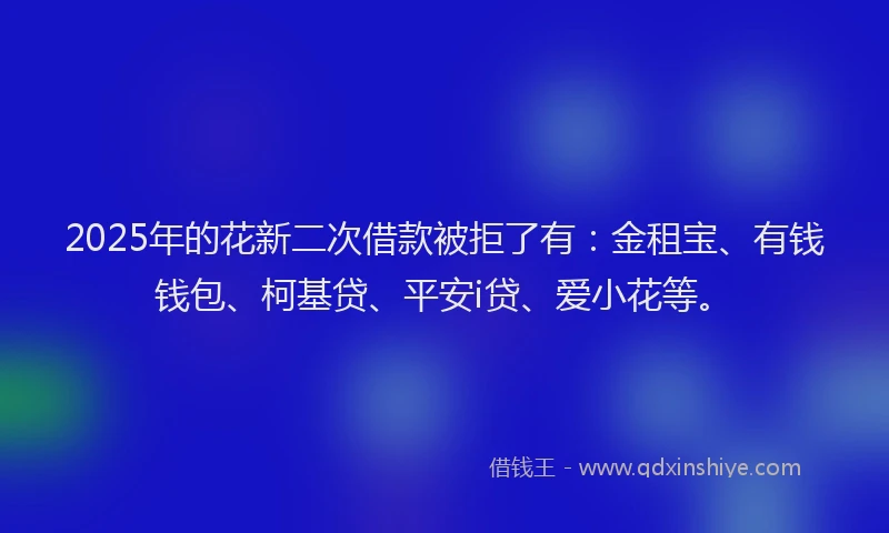 2025年的花新二次借款被拒了有：金租宝、有钱钱包、柯基贷、平安i贷、爱小花等。