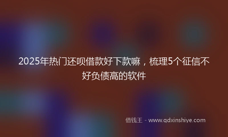 2025年热门还呗借款好下款嘛，梳理5个征信不好负债高的软件