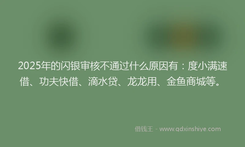 2025年的闪银审核不通过什么原因有:度小满速借、功夫快借、滴水贷、龙龙用、金鱼商城等。
