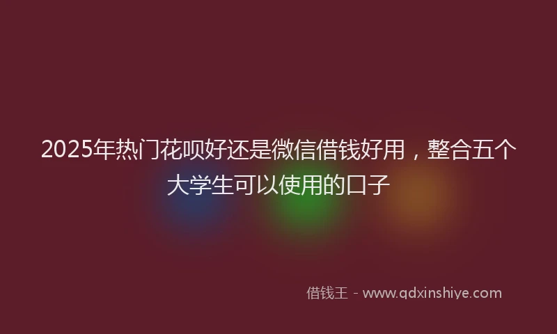 2025年热门花呗好还是微信借钱好用,整合五个大学生可以使用的口子