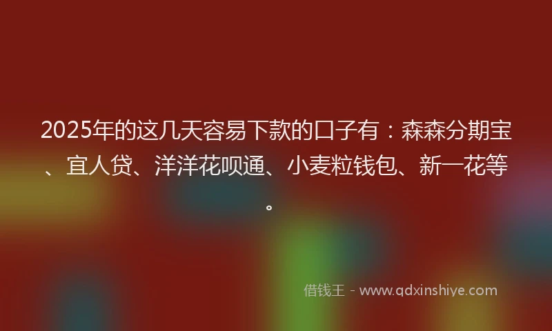 2025年的这几天容易下款的口子有：森森分期宝、宜人贷、洋洋花呗通、小麦粒钱包、新一花等。