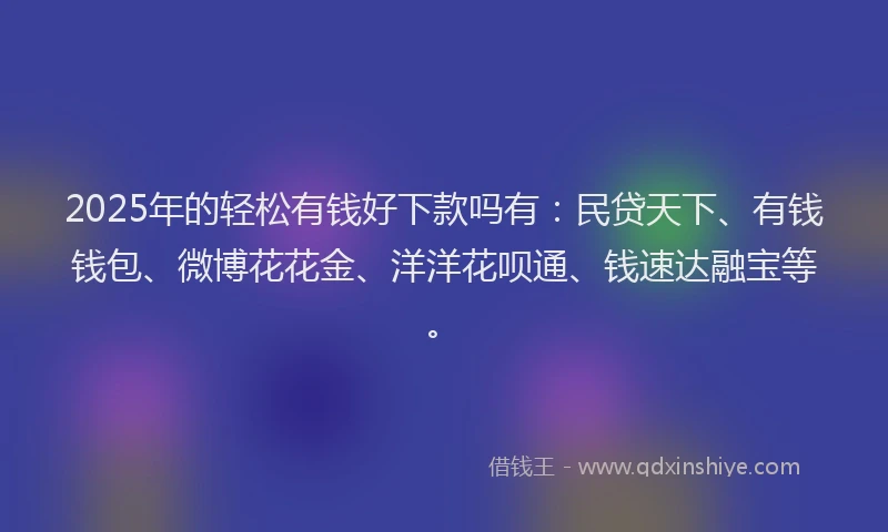 2025年的轻松有钱好下款吗有：民贷天下、有钱钱包、微博花花金、洋洋花呗通、钱速达融宝等。