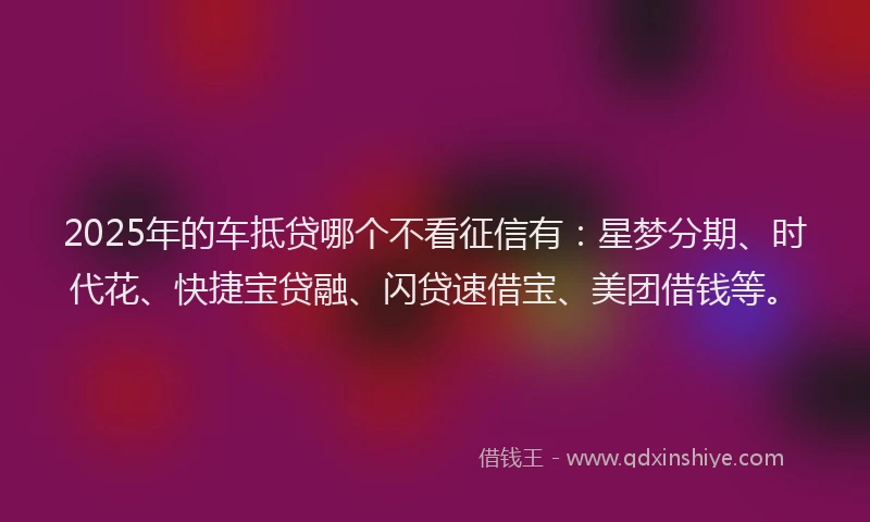 2025年的车抵贷哪个不看征信有:星梦分期、时代花、快捷宝贷融、闪贷速借宝、美团借钱等。