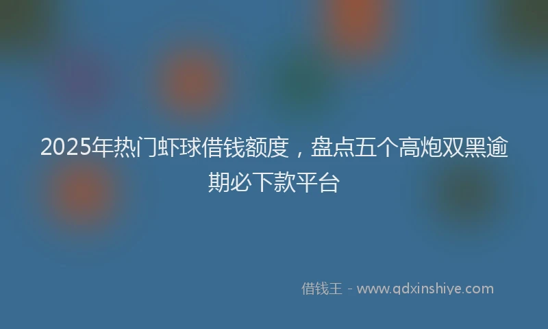 2025年热门虾球借钱额度，盘点五个高炮双黑逾期必下款平台