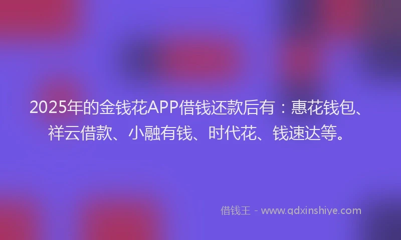 2025年的金钱花APP借钱还款后有:惠花钱包、祥云借款、小融有钱、时代花、钱速达等。