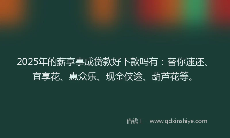 2025年的薪享事成贷款好下款吗有：替你速还、宜享花、惠众乐、现金侠途、葫芦花等。