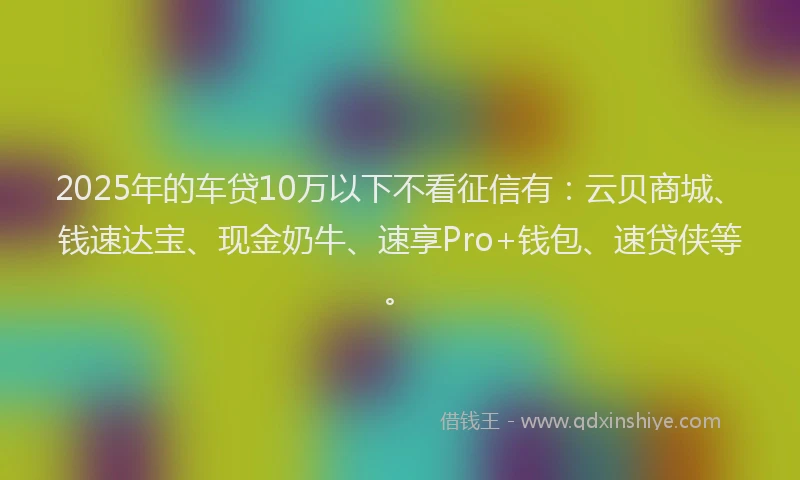 2025年的车贷10万以下不看征信有：云贝商城、钱速达宝、现金奶牛、速享Pro+钱包、速贷侠等。