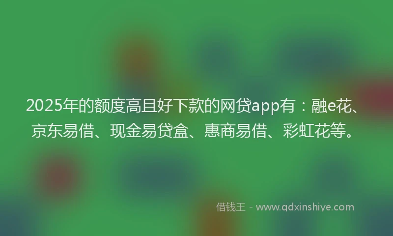 2025年的额度高且好下款的网贷app有：融e花、京东易借、现金易贷盒、惠商易借、彩虹花等。