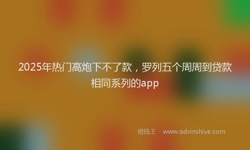 2025年热门高炮下不了款，罗列五个周周到贷款相同系列的app