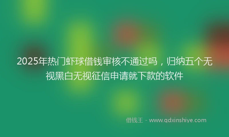 2025年热门虾球借钱审核不通过吗，归纳五个无视黑白无视征信申请就下款的软件