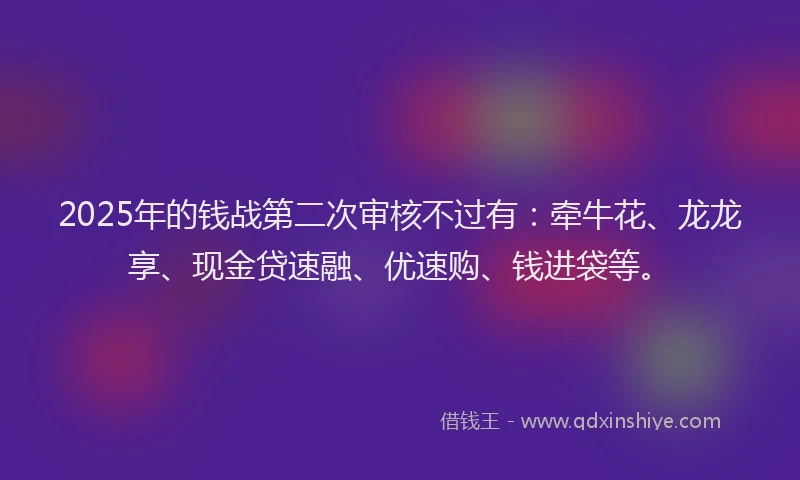 2025年的钱战第二次审核不过有：牵牛花、龙龙享、现金贷速融、优速购、钱进袋等。
