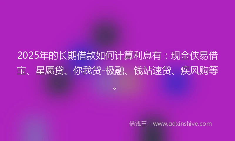 2025年的长期借款如何计算利息有：现金侠易借宝、星愿贷、你我贷-极融、钱站速贷、疾风购等。