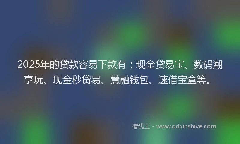 2025年的贷款容易下款有:现金贷易宝、数码潮享玩、现金秒贷易、慧融钱包、速借宝盒等。