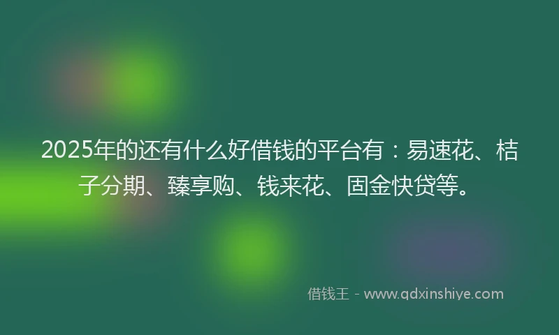 2025年的还有什么好借钱的平台有：易速花、桔子分期、臻享购、钱来花、固金快贷等。