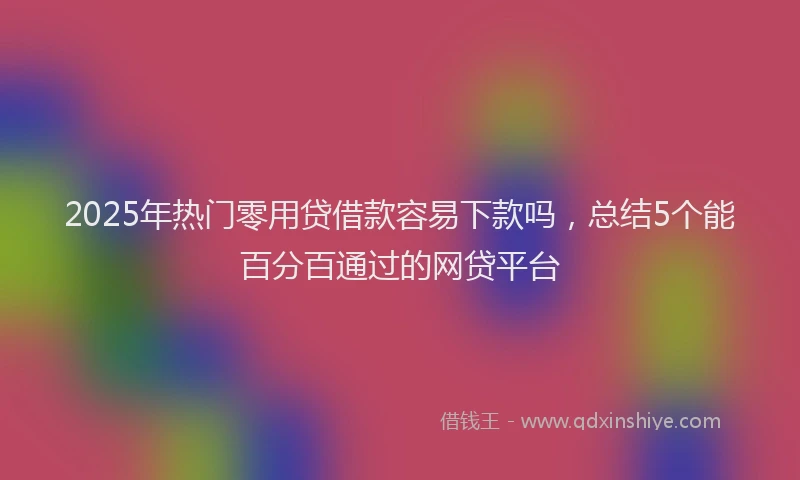 2025年热门零用贷借款容易下款吗,总结5个能百分百通过的网贷平台