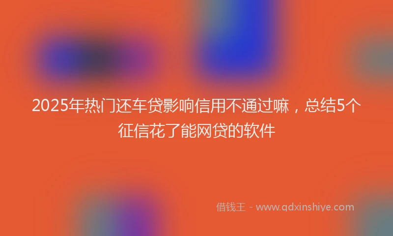 2025年热门还车贷影响信用不通过嘛,总结5个征信花了能网贷的软件