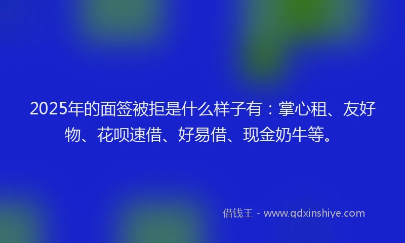 2025年的面签被拒是什么样子有：掌心租、友好物、花呗速借、好易借、现金奶牛等。
