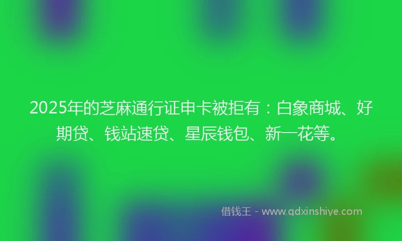 2025年的芝麻通行证申卡被拒有：白象商城、好期贷、钱站速贷、星辰钱包、新一花等。